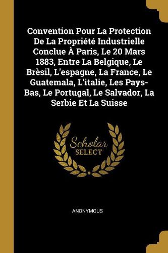 Cover image for Convention Pour La Protection De La Propriete Industrielle Conclue A Paris, Le 20 Mars 1883, Entre La Belgique, Le Bresil, L'espagne, La France, Le Guatemala, L'italie, Les Pays-Bas, Le Portugal, Le Salvador, La Serbie Et La Suisse