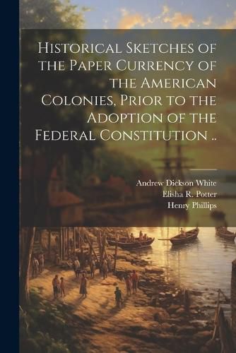 Cover image for Historical Sketches of the Paper Currency of the American Colonies, Prior to the Adoption of the Federal Constitution ..