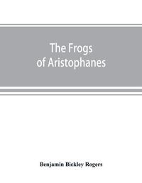 Cover image for The Frogs of Aristophanes: acted at Athens at the Lenaean Festival B.C. 405; the Greek text revised with a translation into corresponding metres, introduction and commentary