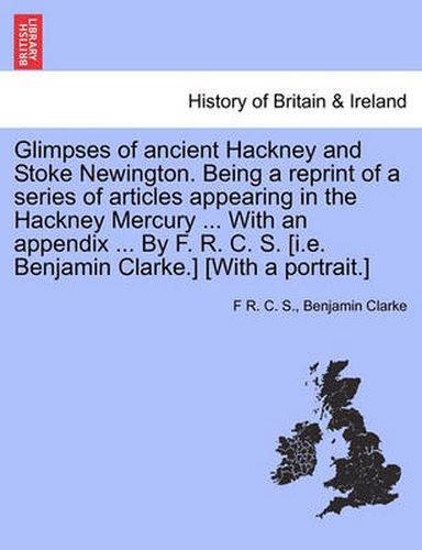 Cover image for Glimpses of Ancient Hackney and Stoke Newington. Being a Reprint of a Series of Articles Appearing in the Hackney Mercury ... with an Appendix ... by F. R. C. S. [I.E. Benjamin Clarke.] [With a Portrait.]