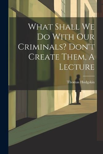 Cover image for What Shall We Do With Our Criminals? Don't Create Them, A Lecture