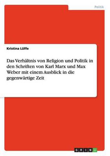 Das Verhaltnis von Religion und Politik in den Schriften von Karl Marx und Max Weber mit einem Ausblick in die gegenwartige Zeit