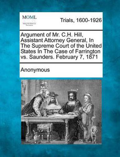 Cover image for Argument of Mr. C.H. Hill, Assistant Attorney General, in the Supreme Court of the United States in the Case of Farrington vs. Saunders. February 7, 1871