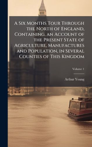 Cover image for A Six Months Tour Through the North of England, Containing, an Account of the Present State of Agriculture, Manufactures and Population, in Several Counties of This Kingdom