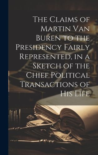 The Claims of Martin Van Buren to the Presidency Fairly Represented, in a Sketch of the Chief Political Transactions of his Life