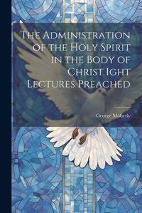 Cover image for The Administration of the Holy Spirit in the Body of Christ Ight Lectures Preached