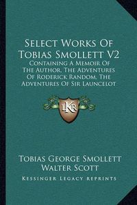 Cover image for Select Works of Tobias Smollett V2: Containing a Memoir of the Author, the Adventures of Roderick Random, the Adventures of Sir Launcelot Greaves, the Expedition of Humphry Clinker and Others