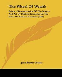 Cover image for The Wheel of Wealth: Being a Reconstruction of the Science and Art of Political Economy on the Lines of Modern Evolution (1906)