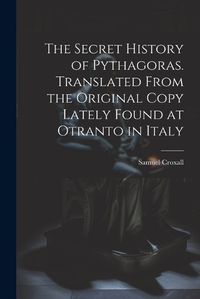 Cover image for The Secret History of Pythagoras. Translated From the Original Copy Lately Found at Otranto in Italy