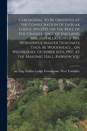 Cover image for Ceremonial to be Observed at the Consecration of Fairfax Lodge, No.3255, on the Roll of the Grand Lodge of England, and Installation of the Worshipful Master Designate Thos. M. Woodhead ... on Wednesday, October 16th, 1907, at the Masonic Hall, Rawson Squ