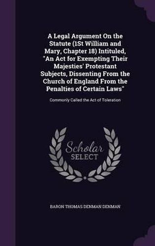 Cover image for A Legal Argument on the Statute (1st William and Mary, Chapter 18) Intituled, an ACT for Exempting Their Majesties' Protestant Subjects, Dissenting from the Church of England from the Penalties of Certain Laws: Commonly Called the Act of Toleration