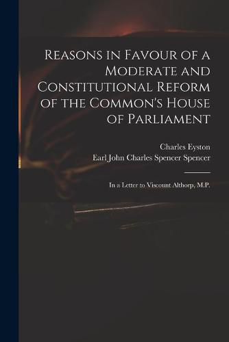 Reasons in Favour of a Moderate and Constitutional Reform of the Common's House of Parliament: in a Letter to Viscount Althorp, M.P.