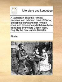 Cover image for A Translation of All the Pythian, Nemean, and Isthmian Odes of Pindar, Except the Fourth and Fifth Pythian Odes, and Those Odes Which Have Been Translated by the Late Gilbert West, Esq. by the REV. James Banister.