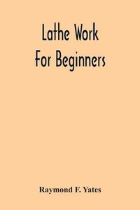 Cover image for Lathe Work For Beginners; A Practical Treatise On Lathe Work With Complete Instructions For Properly Using The Various Tools, Including Complete Directions For Wood And Metal Turning, Screw Cutting, Measuring Tools, Wood Turning, Metal Spinning, Etc., And