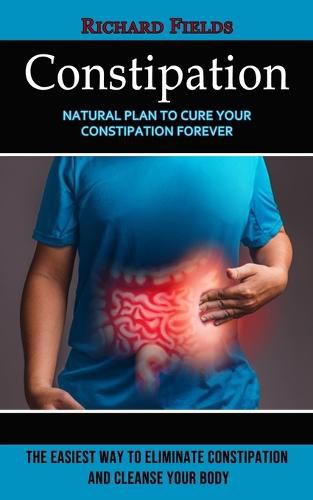 Cover image for Constipation: Natural Plan to Cure Your Constipation Forever (The Easiest Way to Eliminate Constipation and Cleanse Your Body)