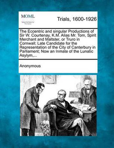 Cover image for The Eccentric and Singular Productions of Sir W. Courtenay, K.M. Alias Mr. Tom, Spirit Merchant and Maltster, or Truro in Cornwall; Late Candidate for the Representation of the City of Canterbury in Parliament; Now an Inmate of the Lunatic Asylym, ...