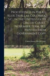 Cover image for Proceedings in the Ku Klux Trials at Columbia, S.C., in the United States Circuit Court, November Term, 1871. Printed From Government Copy