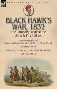 Cover image for Black Hawk's War, 1832: The Campaign against the Sauk & Fox Indians-Autobiography of Ma-Ka-Tai-Me-She-Kia-Kiak, or Black Hawk dictated by Himself & Wakefield's History of the Black Hawk War by Frank Everett Stevens