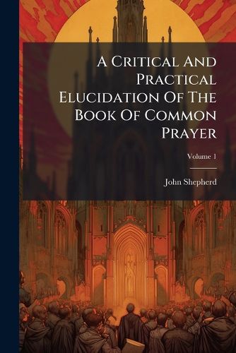 Cover image for A Critical and Practical Elucidation of the Book of Common Prayer: And Administration of the Sacraments and Other Rites and Ceremonies of the Church, According to the Use of the United Church of England and Ireland, Volume 1