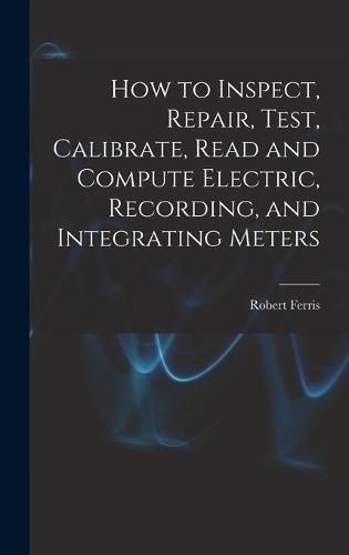 Cover image for How to Inspect, Repair, Test, Calibrate, Read and Compute Electric, Recording, and Integrating Meters