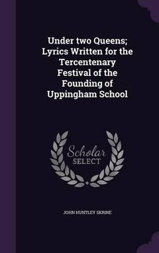 Under Two Queens; Lyrics Written for the Tercentenary Festival of the Founding of Uppingham School