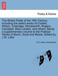 Cover image for The British Poets of the 19th Century. Including the select works of Crabbe, Wilson, Coleridge, Wordsworth, Rogers, Campbell, Miss Landon, and others. Being a supplementary volume to the Poetical Works of Byron, Scott and Moore. Edited by J.W. Lake