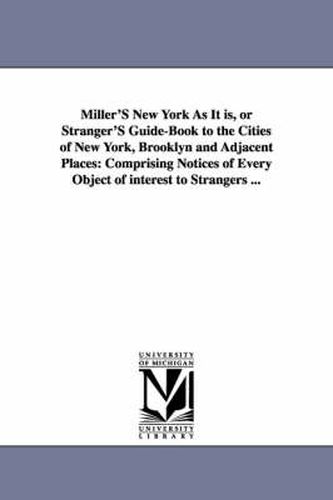 Cover image for Miller'S New York As It is, or Stranger'S Guide-Book to the Cities of New York, Brooklyn and Adjacent Places: Comprising Notices of Every Object of interest to Strangers ...