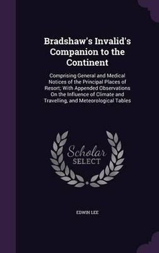 Bradshaw's Invalid's Companion to the Continent: Comprising General and Medical Notices of the Principal Places of Resort; With Appended Observations on the Influence of Climate and Travelling, and Meteorological Tables