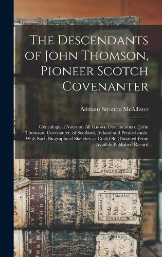 Cover image for The Descendants of John Thomson, Pioneer Scotch Covenanter; Genealogical Notes on all Known Descendants of John Thomson, Covenanter, of Scotland, Ireland and Pennsylvania, With Such Biographical Sketches as Could be Obtained From Availble Published Record