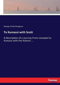 Cover image for To Kumassi with Scott: A Description of a Journey From Liverpool to Kumassi with the Ashanti ...