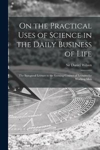 Cover image for On the Practical Uses of Science in the Daily Business of Life [microform]: the Inaugural Lecture to the Evening Courses of Lectures for Working Men