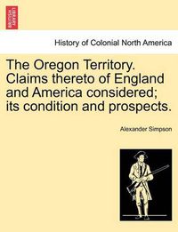 Cover image for The Oregon Territory. Claims Thereto of England and America Considered; Its Condition and Prospects.