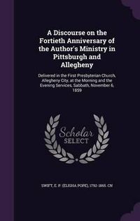 Cover image for A Discourse on the Fortieth Anniversary of the Author's Ministry in Pittsburgh and Allegheny: Delivered in the First Presbyterian Church, Allegheny City, at the Morning and the Evening Services, Sabbath, November 6, 1859