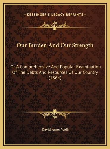 Our Burden and Our Strength: Or a Comprehensive and Popular Examination of the Debts and Resources of Our Country (1864)