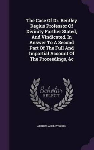 The Case of Dr. Bentley Regius Professor of Divinity Farther Stated, and Vindicated. in Answer to a Second Part of the Full and Impartial Account of the Proceedings, &C