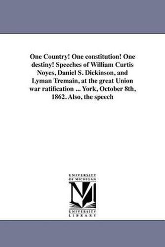 Cover image for One Country! One Constitution! One Destiny! Speeches of William Curtis Noyes, Daniel S. Dickinson, and Lyman Tremain, at the Great Union War Ratification ... York, October 8th, 1862. Also, the Speech