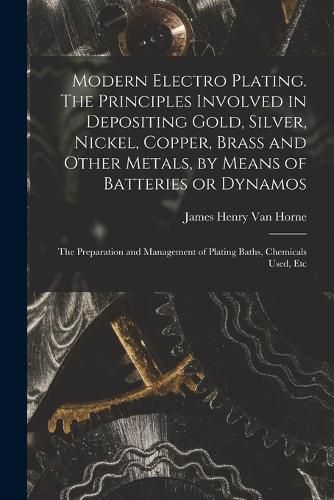 Modern Electro Plating. The Principles Involved in Depositing Gold, Silver, Nickel, Copper, Brass and Other Metals, by Means of Batteries or Dynamos; the Preparation and Management of Plating Baths, Chemicals Used, Etc