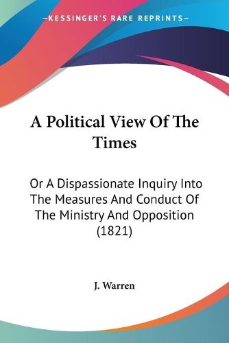 Cover image for A Political View Of The Times: Or A Dispassionate Inquiry Into The Measures And Conduct Of The Ministry And Opposition (1821)