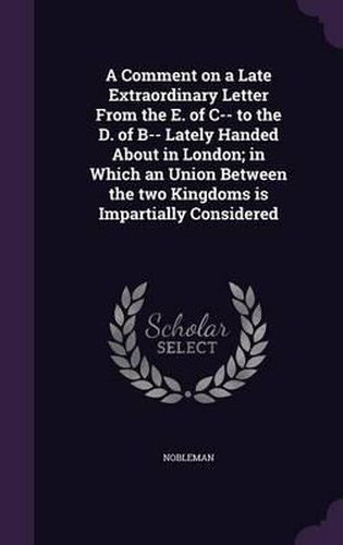 A Comment on a Late Extraordinary Letter from the E. of C-- To the D. of B-- Lately Handed about in London; In Which an Union Between the Two Kingdoms Is Impartially Considered