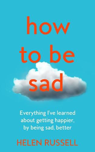 How to be Sad: Everything I'Ve Learned About Getting Happier, by Being Sad, Better