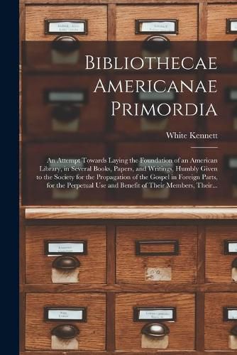 Bibliothecae Americanae Primordia: an Attempt Towards Laying the Foundation of an American Library, in Several Books, Papers, and Writings, Humbly Given to the Society for the Propagation of the Gospel in Foreign Parts, for the Perpetual Use And...