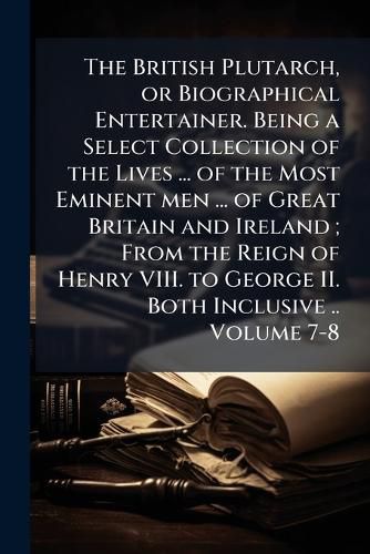 Cover image for The British Plutarch, or Biographical Entertainer. Being a Select Collection of the Lives ... of the Most Eminent Men ... of Great Britain and Ireland; From the Reign of Henry VIII. to George II. Both Inclusive ..