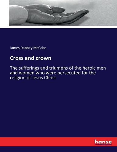 Cross and crown: The sufferings and triumphs of the heroic men and women who were persecuted for the religion of Jesus Christ