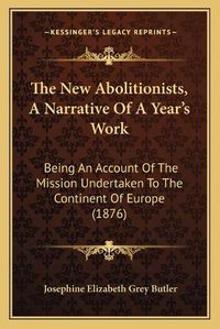 Cover image for The New Abolitionists, a Narrative of a Year's Work: Being an Account of the Mission Undertaken to the Continent of Europe (1876)