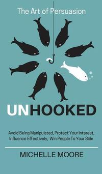 Cover image for Unhooked: Avoid Being Manipulated, Protect Your Interest, Influence Effectively, Win People To Your Side - The Art of Persuasion