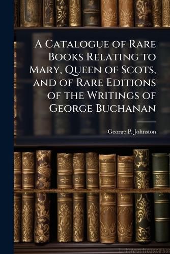 Cover image for A Catalogue of Rare Books Relating to Mary, Queen of Scots, and of Rare Editions of the Writings of George Buchanan
