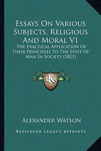 Cover image for Essays on Various Subjects, Religious and Moral V1: The Practical Application of Their Principles to the State of Man in Society (1821)