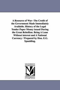 Cover image for A Resource of War--The Credit of the Government Made Immediately Available. History of the Legal Tender Paper Money issued During the Great Rebellion. Being A Loan Without interest and A National Currency / Prepared by Hon. E.G. Spaulding.