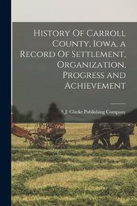 Cover image for History Of Carroll County, Iowa, a Record Of Settlement, Organization, Progress and Achievement