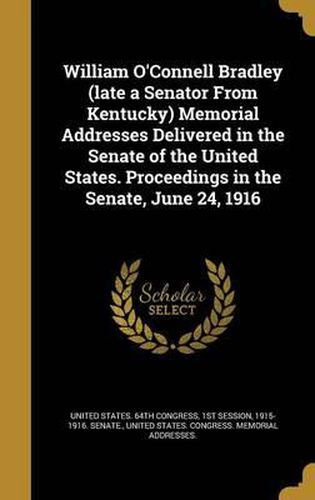 Cover image for William O'Connell Bradley (Late a Senator from Kentucky) Memorial Addresses Delivered in the Senate of the United States. Proceedings in the Senate, June 24, 1916